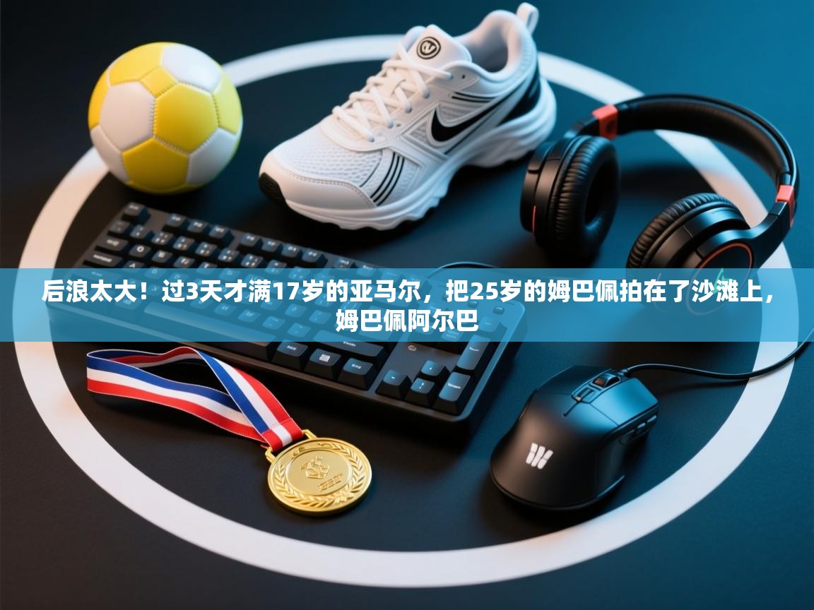 后浪太大!过3天才满17岁的亚马尔,把25岁的姆巴佩拍在了沙滩上,姆巴佩阿尔巴 第1张