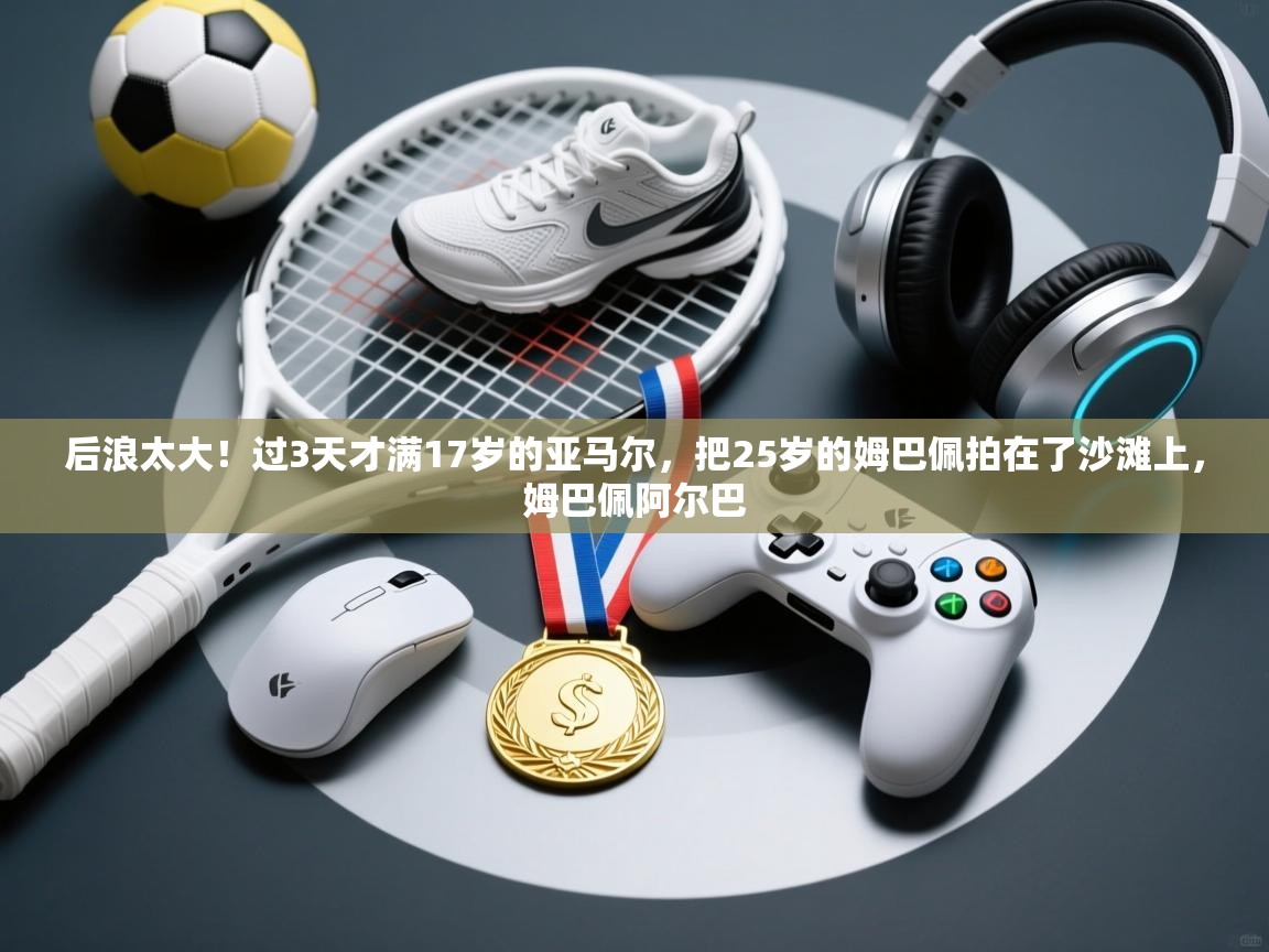 后浪太大!过3天才满17岁的亚马尔,把25岁的姆巴佩拍在了沙滩上,姆巴佩阿尔巴 第2张