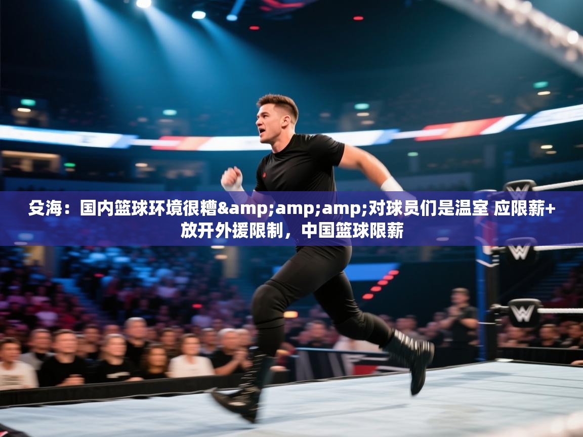 殳海:国内篮球环境很糟&对球员们是温室 应限薪+放开外援限制,中国篮球限薪