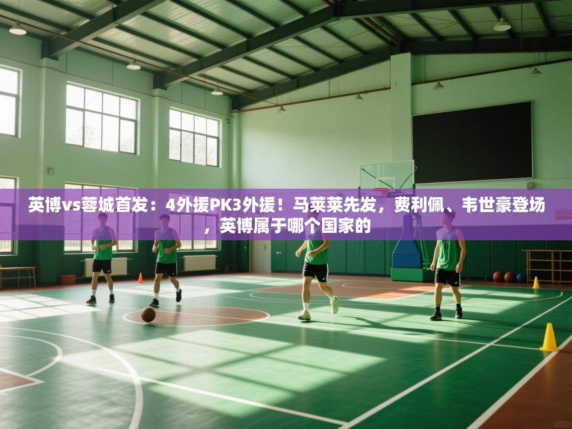 英博vs蓉城首发：4外援PK3外援！马莱莱先发，费利佩、韦世豪登场，英博属于哪个国家的