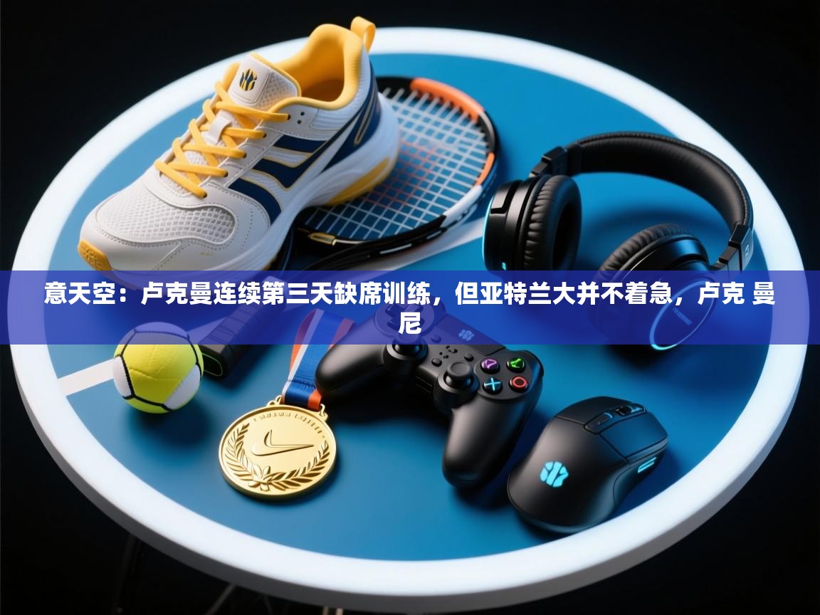 意天空：卢克曼连续第三天缺席训练，但亚特兰大并不着急，卢克 曼尼