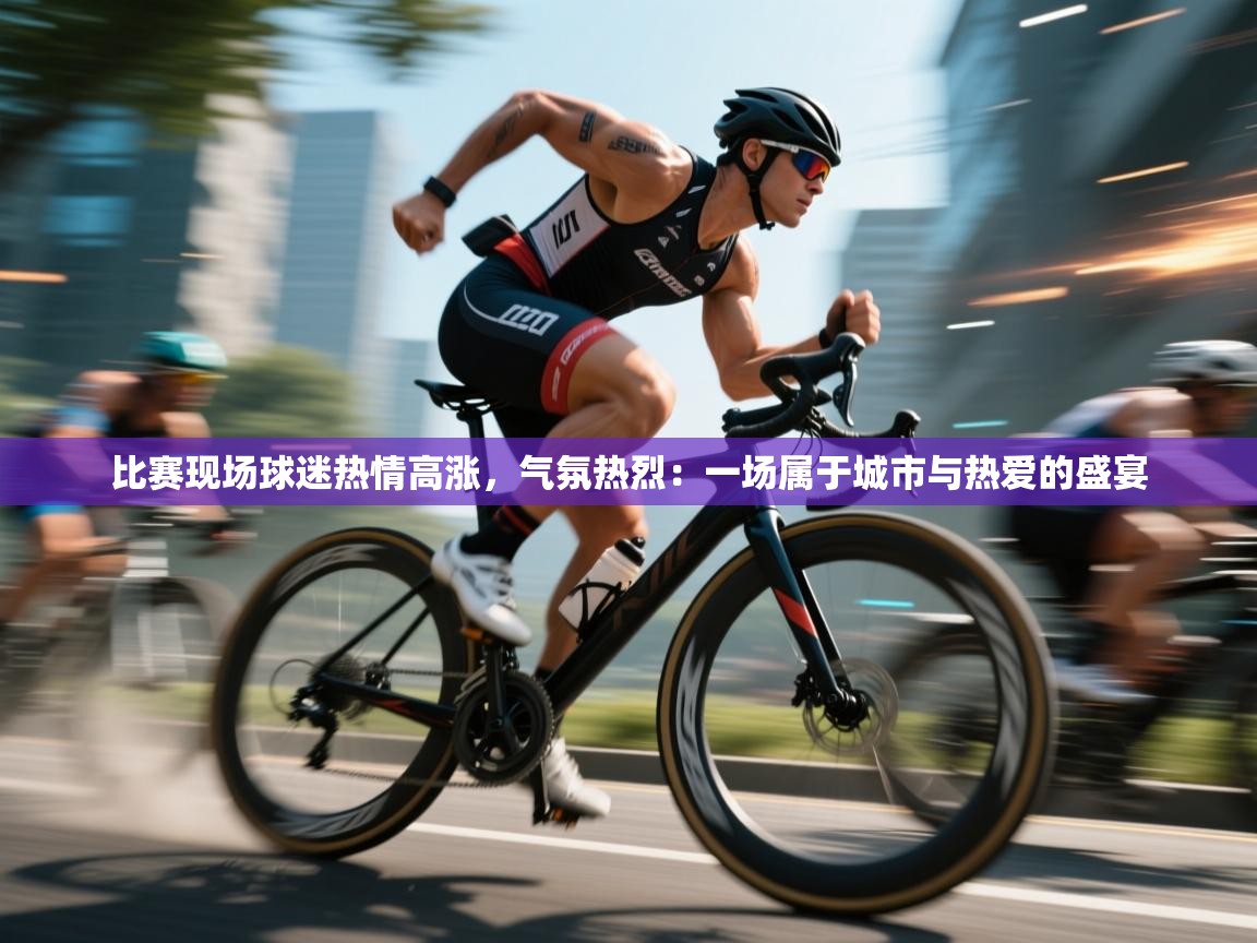 比赛现场球迷热情高涨，气氛热烈：一场属于城市与热爱的盛宴